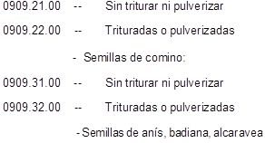 0909.21.00	--	Sin triturar ni pulverizar
0909.22.00	--	Trituradas o pulverizadas

-  Semillas de comino:
0909.31.00	--	Sin triturar ni pulverizar
0909.32.00	--	Trituradas o pulverizadas

- Semillas de ans, badiana, alcaravea

